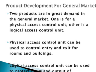 Two products are in great demand in the general market. One is for a physical access control unit, other is a logical access control unit. Physical access control unit can be used to control entry and exit for rooms and buildings. Logical access control unit can be used to protect input and output of electronic data. 