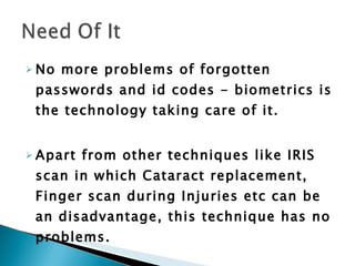 No more problems of forgotten passwords and id codes - biometrics is the technology taking care of it.  Apart from other techniques like IRIS scan in which Cataract replacement, Finger scan during Injuries etc can be an disadvantage, this technique has no problems.   