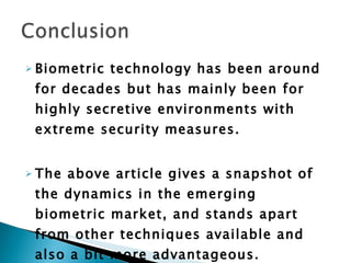 Biometric technology has been around for decades but has mainly been for highly secretive environments with extreme security measures.  The above article gives a snapshot of the dynamics in the emerging biometric market, and stands apart from other techniques available and also a bit more advantageous. 