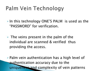 In this technology ONE’S PALM  is used as the “PASSWORD” for verification.  The veins present in the palm of the individual are scanned & verified  thus providing the access.  Palm vein authentication has a high level of authentication accuracy due to the uniqueness and complexity of vein patterns of the palm.  