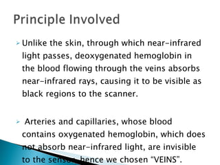 Unlike the skin, through which near-infrared light passes, deoxygenated hemoglobin in the blood flowing through the veins absorbs near-infrared rays, causing it to be visible as black regions to the scanner. Arteries and capillaries, whose blood contains oxygenated hemoglobin, which does not absorb near-infrared light, are invisible to the sensor, hence we chosen “VEINS”.  