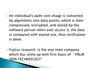 An individual's palm vein image is converted by algorithms into data points, which is then compressed, encrypted, and stored by the software person when ever access it, the data is compared with stored one, thus verification is done. Fujitsu research  is the one main company which has come up with first basis of  “ PALM VEIN TECHNOLOGY” 