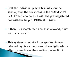 First the individual places his PALM on the sensor, thus the sensor takes the “PALM VEIN IMAGE” and compares it with the pre-registered one with the help of INFRA RED RAYS. If there is a match then access is allowed, if not access is denied.  This system is not at all  dangerous. A near infrared ray  is a component of sunlight, whose effect is much less than walking in sunlight.  