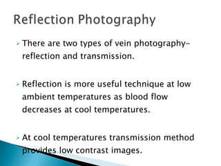 There are two types of vein photography-reflection and transmission. Reflection is more useful technique at low ambient temperatures as blood flow decreases at cool temperatures. At cool temperatures transmission method provides low contrast images. 