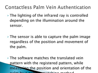 The lighting of the infrared ray is controlled depending on the illumination around the sensor.  The sensor is able to capture the palm image regardless of the position and movement of the palm.  The software matches the translated vein pattern with the registered pattern, while measuring the position and orientation of the palm by a pattern matching method. 