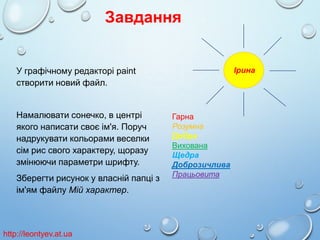 Завдання
Ірина

У графічному редакторі paint
створити новий файл.

Намалювати сонечко, в центрі
якого написати своє ім'я. Поруч
надрукувати кольорами веселки
сім рис свого характеру, щоразу
змінюючи параметри шрифту.
Зберегти рисунок у власній папці з
ім'ям файлу Мій характер.

http://leontyev.at.ua

Гарна
Розумна
Добра
Вихована
Щедра
Доброзичлива
Працьовита

 
