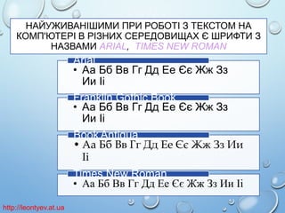 НАЙУЖИВАНІШИМИ ПРИ РОБОТІ З ТЕКСТОМ НА
КОМП'ЮТЕРІ В РІЗНИХ СЕРЕДОВИЩАХ Є ШРИФТИ З
НАЗВАМИ ARIAL, TIMES NEW ROMAN

Arial
• Аа Бб Вв Гг Дд Ее Єє Жж Зз
Ии Іі
Franklin Gothic Book
• Аа Бб Вв Гг Дд Ее Єє Жж Зз
Ии Іі
Book Antiqua
• Аа Бб Вв Гг Дд Ее Єє Жж Зз Ии
Іі
Times New Roman
• Аа Бб Вв Гг Дд Ее Єє Жж Зз Ии Іі
http://leontyev.at.ua

 