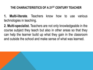 THE CHARACTERISTICS OF A 21ST CENTURY TEACHER
1. Multi-literate. Teachers know how to use various
technologies in teaching.
2. Multi-specialist. Teachers are not only knowledgeable in the
course subject they teach but also in other areas so that they
can help the learner build up what they gain in the classroom
and outside the school and make sense of what was learned.
 