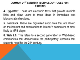 COMMON 21ST CENTURY TECHNOLOGY TOOLS FOR
LEARNING
4. Hypertext. These are electronic texts that provide multiple
links and allow users to trace ideas in immediate and
idiosyncratic directions.
5. Podcasts. These are digitalized audio files that are stored
on the internet and downloaded to listener’s computers or most
likely to MP3 player.
6. Web 2.0. This refers to a second generation of Web-based
communities that demonstrate the participatory literacies that
students need for the 21st century.
 