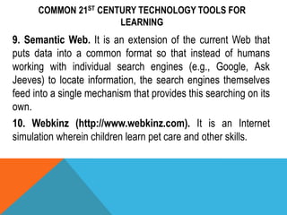 COMMON 21ST CENTURY TECHNOLOGY TOOLS FOR
LEARNING
9. Semantic Web. It is an extension of the current Web that
puts data into a common format so that instead of humans
working with individual search engines (e.g., Google, Ask
Jeeves) to locate information, the search engines themselves
feed into a single mechanism that provides this searching on its
own.
10. Webkinz (http://www.webkinz.com). It is an Internet
simulation wherein children learn pet care and other skills.
 