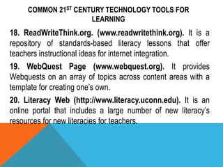 COMMON 21ST CENTURY TECHNOLOGY TOOLS FOR
LEARNING
18. ReadWriteThink.org. (www.readwritethink.org). It is a
repository of standards-based literacy lessons that offer
teachers instructional ideas for internet integration.
19. WebQuest Page (www.webquest.org). It provides
Webquests on an array of topics across content areas with a
template for creating one’s own.
20. Literacy Web (http://www.literacy.uconn.edu). It is an
online portal that includes a large number of new literacy’s
resources for new literacies for teachers.
 