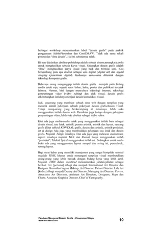 berbagai workshop mencantumkan label “desain grafis” pada praktik
penggunaan AdobePhotoshop dan CorelDRAW. Tidak ada sama sekali
penonjolan “ilmu desain”. Hal ini sebenarnya salah.
Di atas dijelaskan desktop publishing adalah sebuah sistem perangkat (tools)
untuk menghasilkan sebuah karya visual. Sedangkan desain grafis adalah
“ilmu” menghasilkan karya visual yang baik dan bernilai seni. Kini
berkembang pula apa disebut sebagai seni digital (digital art) dan digital
imaging (pencitraan digital). Keduanya sama-sama dibentuk dengan
teknologi komputer grafis.
Beberapa orang menganggap istilah desain grafis merujuk pada bidang
media cetak saja, seperti surat kabar, buku, poster dan publikasi tercetak
lainnya. Namun, kini dengan munculnya teknologi internet, teknologi
penyuntingan video (video editing) dan efek visual, desain grafis
dikembangkan istilahnya menjadi desain komunikasi visual.
Jadi, seseorang yang membuat sebuah situs web dengan tampilan yang
menarik adalah pekerjaan sebuah pekerjaan desain grafis/desain visual.
Tetapi orang-orang yang berkecimpung di dalamnya, lebih suka
menggunakan istilah desain web. Demikian juga halnya dengan pekerjaan
penyuntingan video, lebih suka disebut sebagai video editor.
Kini ada juga media-media cetak yang menggunakan istilah baru sebagai
desain visual, tata letak, artistik, penata artistik, artistik dan layout, rancang
grafis (lihat tabloid KONTAN), grafis, desain dan artistik, artistik-produksi,
art & design Ada juga yang membedakan pekerjaan tata letak dan desain
grafis. Majalah Tempo misalnya. Dan ada juga yang melawan mainstream,
seperti misalnya majalah MIX, dan Rumah, hanya menggunakan istilah
“produksi”, Tabloid Spice! menggunakan istilah art. Sedangkan untuk media
buku ada yang menggunakan layout sampul dan seting isi, penataletak,
setting/layout.
Bagi surat kabar yang memiliki manajemen yang sangat kompleks semisal
majalah TIME, khusus untuk menangani tampilan visual membutuhkan
orang-orang yang lebih banyak dengan bidang kerja yang lebih detil.
Majalah TIME dalam masthead mencantumkan jabatan-jabatan sebagai
berikut: Art [pertama] dibagi dua menjadi International Art Director dan
Designer. Kemudian bagian Makeup, Art Director, Picture Director. Lalu Art
[kedua] dibagi menjadi Deputy Art Director, Managing Art Director, Covers,
Associates Art Directors, Assistant Art Directors, Designers, Maps dan
Charts: Associate Graphics Director, Chief of Cartography.
Panduan Mengenal Desain Grafis - Vinsensius Sitepu
www.escaeva.com 10
 