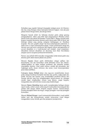 Perhatikan juga majalah National Geographic terdapat posisi Art Director,
lalu dua orang Designer dalam kelompok Editorial Support. Lalu ada pula
jabatan Senior Design Editor, dan Design Editor.
Mengenai banyak istilah ini, beberapa desainer grafis cukup gamang
menggunakannya. Mana yang lebih tepat pengunaannya? Misalnya antara
Desain Grafis atau Desain Komunikasi Visual (DKV). Jikalau merujuk pada
kongres Icograda (komunitas desainer grafis dunia) pada 2000 di Seoul, ada
beberapa catatan yang penting mengenai kebingungan ini. Demikian
Icograda: The term ‘graphic design’ has been technologically undermind. A
better term is visual communication design. Visual comunication design has
become more and more a profession that integrity idioms and approaches of
several disciplines in a multi-layered and in-depth visual competence.
Boundaries between disciplines are becoming more fluid. Nevertheless
designer neen to recognize professional limitations.
Namun, saya pribadi lebih menyukai menggunakan istilah desain grafis atau
desainer grafis dalam tataran jabatan atau profesi.
Menurut Suyanto desain grafis didefinisikan sebagai aplikasi dari
keterampilan seni dan komunikasi untuk kebutuhan bisnis dan industri.
Aplikasi-aplikasi ini dapat meliputi periklanan dan penjualan produk,
menciptakan identitas visual untuk institusi, produk dan perusahaan, dan
lingkungan grafis; desain informasi; dan secara visual menyempurnakan
pesan dalam publikasi.
Sedangkan Jessica Helfand dalam situs aiga.com mendefinisikan desain
grafis sebagai kombinasi kompleks kata-kata dan gambar, angka-angka dan
grafik, foto-foto dan ilustrasi yang membutuhkan pemikiran khusus dari
seorang individu yang bisa menggabungkan elemen-eleman ini, sehingga
mereka dapat menghasilkan sesuatu yang khusus, sangat berguna,
mengejutkan atau subversif atau sesuatu yang mudah diingat.
Menurut Danton Sihombing desain grafis mempekerjakan berbagai elemen
seperti marka, simbol, uraian verbal yang divisualisasikan lewat tipografi dan
gambar baik dengan teknik fotografi ataupun ilustrasi. Elemen-elemen
tersebut diterapkan dalam dua fungsi, sebagai perangkat visual dan perangkat
komunikasi.
Menurut Michael Kroeger visual communication (komunikasi visual) adalah
latihan teori dan konsep-konsep melalui terma-terma visual dengan
menggunakan warna, bentuk, garis dan penjajaran (juxtaposition).
Panduan Mengenal Desain Grafis - Vinsensius Sitepu
www.escaeva.com 11
 