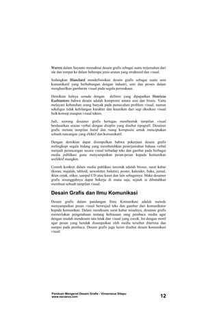 Warren dalam Suyanto memaknai desain grafis sebagai suatu terjemahan dari
ide dan tempat ke dalam beberapa jenis urutan yang struktural dan visual.
Sedangkan Blanchard mendefinisikan desain grafis sebagai suatu seni
komunikatif yang berhubungan dengan industri, seni dan proses dalam
menghasilkan gambaran visual pada segala permukaan.
Demikian halnya senada dengan definisi yang dipaparkan Henricus
Kusbiantoro bahwa desain adalah kompromi antara seni dan bisnis. Yaitu
melayani kebutuhan orang banyak pada pemecahan problem visual, namun
sekaligus tidak kehilangan karakter dan keunikan dari segi eksekusi visual
baik konsep maupun visual teknis.
Jadi, seorang desainer grafis bertugas membentuk tampilan visual
berdasarkan uraian verbal dengan disiplin yang disebut tipografi. Desainer
grafis menata tampilan huruf dan ruang komposisi untuk menciptakan
sebuah rancangan yang efektif dan komunikatif.
Dengan demikian dapat disimpulkan bahwa pekerjaan desain grafis
melingkupi segala bidang yang membutuhkan penerjemahan bahasa verbal
menjadi perancangan secara visual terhadap teks dan gambar pada berbagai
media publikasi guna menyampaikan pesan-pesan kepada komunikan
seefektif mungkin.
Contoh konkret dalam media publikasi tercetak adalah brosur, surat kabar
(koran, majalah, tabloid, newsletter, buletin), poster, kalender, buku, jurnal,
iklan cetak, stiker, sampul CD atau kaset dan lain sebagainya. Maka desainer
grafis sesungguhnya dapat bekerja di mana saja, sejauh ia dibutuhkan
membuat sebuah tampilan visual.
Desain Grafis dan Ilmu Komunikasi
Desain grafis dalam pandangan Ilmu Komunikasi adalah metode
menyampaikan pesan visual berwujud teks dan gambar dari komunikator
kepada komunikan. Dalam mendesain surat kabar misalnya, desainer grafis
memerlukan pengetahuan tentang kebiasaan sang pembaca media agar
dengan mudah mendesain tata letak dan visual yang cocok. Ini dengan motif
agar pesan yang hendak disampaikan oleh media tersebut diterima dan
sampai pada pembaca. Desain grafis juga lazim disebut desain komunikasi
visual.
Panduan Mengenal Desain Grafis - Vinsensius Sitepu
www.escaeva.com 12
 