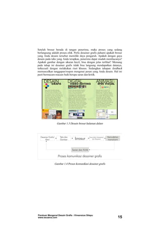 Setelah brosur berada di tangan penerima, maka proses yang sedang
berlangsung adalah proses efek. Perlu desainer grafis pahami apakah brosur
yang Anda desain tersebut memiliki daya pengaruh. Apakah dengan gaya
desain pada teks yang Anda terapkan, penerima dapat mudah membacanya?
Apakah gambar dengan ukuran kecil, bisa dengan jelas terlihat? Memang
pada tahap ini desainer grafis tidak bisa langsung mendapatkan datanya,
terkecuali dengan melakukan riset khusus. Sedangkan tahapan feedback
memunculkan tanggapan/respon mengenai pesan yang Anda desain. Hal ini
pasti bermacam-macam baik berupa saran dan kritik.
Gambar 1.3 Desain brosur halaman dalam
Gambar 1.4 Proses komunikasi desainer grafis
Panduan Mengenal Desain Grafis - Vinsensius Sitepu
www.escaeva.com 15
 