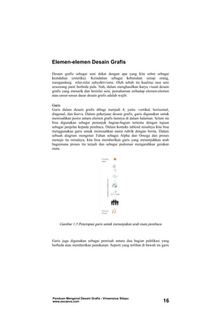 Desain grafis sebagai seni dekat dengan apa yang kita sebut sebagai
keindahan (estetika). Keindahan sebagai kebutuhan setiap orang,
mengandung nilai-nilai subyektivisme. Oleh sebab itu kualitas rasa seni
seseorang pasti berbeda pula. Nah, dalam menghasilkan karya visual desain
grafis yang menarik dan bernilai seni, pemahaman terhadap elemen-elemen
atau unsur-unsur dasar desain grafis adalah wajib.
Garis
Garis dalam desain grafis dibagi menjadi 4, yaitu: vertikal, horisontal,
diagonal, dan kurva. Dalam pekerjaan desain grafis, garis digunakan untuk
memisahkan posisi antara elemen grafis lainnya di dalam halaman. Selain itu
bisa digunakan sebagai penunjuk bagian-bagian tertentu dengan tujuan
sebagai penjelas kepada pembaca. Dalam konteks tabloid misalnya kita bisa
menggunakan garis untuk memisahkan nama rubrik dengan berita. Dalam
sebuah diagram mengenai Tuhan sebagai Alpha dan Omega dan proses
menuju itu misalnya, kita bisa memberikan garis yang menunjukkan arah
bagaimana proses itu terjadi dan sebagai pedoman mengarahkan gerakan
mata.
Gambar 1.5 Penerapan garis untuk menunjukan arah mata pembaca
Garis juga digunakan sebagai pemisah antara dua bagian publikasi yang
berbeda atau memberikan penekanan. Seperti yang terlihat di bawah ini garis
Elemen-elemen Desain Grafis
Panduan Mengenal Desain Grafis - Vinsensius Sitepu
www.escaeva.com 16
 
