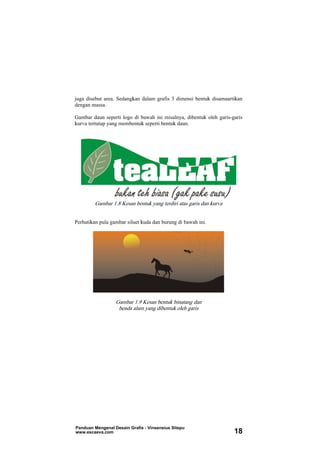 juga disebut area. Sedangkan dalam grafis 3 dimensi bentuk disamaartikan
dengan massa.
Gambar daun seperti logo di bawah ini misalnya, dibentuk oleh garis-garis
kurva tertutup yang membentuk seperti bentuk daun.
Gambar 1.8 Kesan bentuk yang terdiri atas garis dan kurva
Perhatikan pula gambar siluet kuda dan burung di bawah ini.
Gambar 1.9 Kesan bentuk binatang dan
benda alam yang dibentuk oleh garis
Panduan Mengenal Desain Grafis - Vinsensius Sitepu
www.escaeva.com 18
 