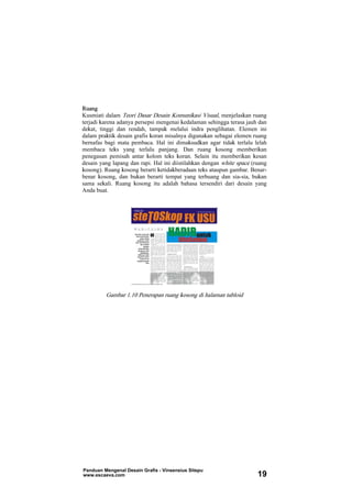 Ruang
Kusmiati dalam Teori Dasar Desain Komunikasi Visual, menjelaskan ruang
terjadi karena adanya persepsi mengenai kedalaman sehingga terasa jauh dan
dekat, tinggi dan rendah, tampak melalui indra penglihatan. Elemen ini
dalam praktik desain grafis koran misalnya digunakan sebagai elemen ruang
bernafas bagi mata pembaca. Hal ini dimaksudkan agar tidak terlalu lelah
membaca teks yang terlalu panjang. Dan ruang kosong memberikan
penegasan pemisah antar kolom teks koran. Selain itu memberikan kesan
desain yang lapang dan rapi. Hal ini diistilahkan dengan white space (ruang
kosong). Ruang kosong berarti ketidakberadaan teks ataupun gambar. Benar-
benar kosong, dan bukan berarti tempat yang terbuang dan sia-sia, bukan
sama sekali. Ruang kosong itu adalah bahasa tersendiri dari desain yang
Anda buat.
Gambar 1.10 Penerapan ruang kosong di halaman tabloid
Panduan Mengenal Desain Grafis - Vinsensius Sitepu
www.escaeva.com 19
 