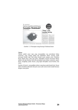 Gambar 1.11 Penerapan ruang kosong di halaman koran
Tekstur
Tekstur adalah unsur rupa yang menunjukkan rasa permukaan bahan
(material), yang sengaja dibuat dan dihadirkan dalam susunan untuk
mencapai bentuk rupa, baik dalam bentuk nyata ataupun semu. Misalnya
kesan tekstur kayu, bulu atau gelas. Sedangkan menurut Kusmiati tekstur
adalah sifat dan kualitas fisik dari permukaan suatu bahan (material), seperti
kasar, mengkilap, pudar, kusam, yang dapat diterapkan secara kontras, dan
serasi.
Gambar di bawah menunjukkan tekstur yang kasar pada bentuk hati. Kesan
tekstur demikian dibentuk oleh pola susun acak warna merah mudah bersama
dengan warna putih.
Panduan Mengenal Desain Grafis - Vinsensius Sitepu
www.escaeva.com 20
 