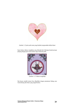 Gambar 1.12 pola acak warna yang berbeda mengesankan tekstur kasar
Sama halnya tekstur mengkilap yang dibentuk dari beberapa bentuk persegi
panjang dengan pola warna teratur ungu muda dan putih.
Gambar 1.13 Tekstur mengkilap
Dan kesan metalik (emas) bisa dihasilkan dengan penataraan bidang area
warna kuning dan hitam yang sangat kontras.
Panduan Mengenal Desain Grafis - Vinsensius Sitepu
www.escaeva.com 21
 