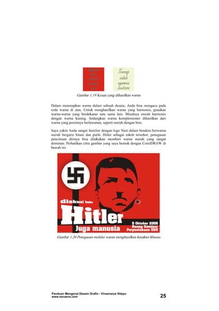 Gambar 1.19 Kesan yang dihasilkan warna
Dalam menerapkan warna dalam sebuah desain, Anda bisa mengacu pada
roda warna di atas. Untuk menghasilkan warna yang harmonis, gunakan
warna-warna yang berdekatan satu sama lain. Misalnya merah harmonis
dengan warna kuning. Sedangkan warna komplementer dihasilkan dari
warna yang posisinya berlawanan, seperti merah dengan biru.
Saya yakin Anda sangat familier dengan logo Nazi dalam bendera berwarna
merah bergaris hitam dan putih. Hitler sebagai tokoh tersohor, penegasan
pencitraan dirinya bisa dilakukan memberi warna merah yang sangat
dominan. Perhatikan citra gambar yang saya bentuk dengan CorelDRAW di
bawah ini.
Gambar 1.20 Penegasan melalui warna menghasilkan karakter khusus
Panduan Mengenal Desain Grafis - Vinsensius Sitepu
www.escaeva.com 25
 