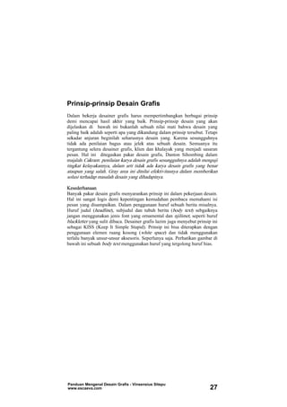 Prinsip-prinsip Desain Grafis
Dalam bekerja desainer grafis harus mempertimbangkan berbagai prinsip
demi mencapai hasil akhir yang baik. Prinsip-prinsip desain yang akan
dijelaskan di bawah ini bukanlah sebuah nilai mati bahwa desain yang
paling baik adalah seperti apa yang dikandung dalam prinsip tersebut. Tetapi
sekadar anjuran beginilah seharusnya desain yang. Karena sesungguhnya
tidak ada penilaian bagus atau jelek atas sebuah desain. Semuanya itu
tergantung selera desainer grafis, klien dan khalayak yang menjadi sasaran
pesan. Hal ini ditegaskan pakar desain grafis, Danton Sihombing dalam
majalah Cakram: penilaian karya desain grafis sesungguhnya adalah menguji
tingkat kelayakannya, dalam arti tidak ada karya desain grafis yang benar
ataupun yang salah. Gray area ini dinilai efektivitasnya dalam memberikan
solusi terhadap masalah desain yang dihadapinya.
Kesederhanaan
Banyak pakar desain grafis menyarankan prinsip ini dalam pekerjaan desain.
Hal ini sangat logis demi kepentingan kemudahan pembaca memahami isi
pesan yang disampaikan. Dalam penggunaan huruf sebuah berita misalnya.
Huruf judul (headline), subjudul dan tubuh berita (body text) sebgaiknya
jangan menggunakan jenis font yang ornamental dan njilimet, seperti huruf
blackletter yang sulit dibaca. Desainer grafis lazim juga menyebut prinsip ini
sebagai KISS (Keep It Simple Stupid). Prinsip ini bisa diterapkan dengan
penggunaan elemen ruang kosong (white space) dan tidak menggunakan
terlalu banyak unsur-unsur aksesoris. Seperlunya saja. Perhatikan gambar di
bawah ini sebuah body text menggunakan huruf yang tergolong huruf hias.
Panduan Mengenal Desain Grafis - Vinsensius Sitepu
www.escaeva.com 27
 