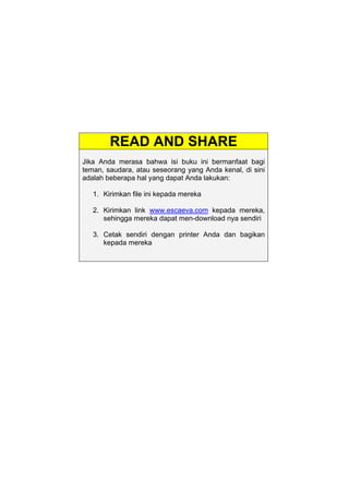 READ AND SHARE
Jika Anda merasa bahwa isi buku ini bermanfaat bagi
teman, saudara, atau seseorang yang Anda kenal, di sini
adalah beberapa hal yang dapat Anda lakukan:
1. Kirimkan file ini kepada mereka
2. Kirimkan link www.escaeva.com kepada mereka,
sehingga mereka dapat men-download nya sendiri
3. Cetak sendiri dengan printer Anda dan bagikan
kepada mereka
 