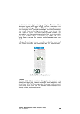 Keseimbangan formal juga menyinggung mengenai konsistensi dalam
penggunaan berbagai elemen desain. Semisal wana logo. Dalam desain kartu
nama desain dibuat dengan full color (F/C). Tetapi dengan pertimbangan
agar desain lebih variatif dan tidak membosankan, maka pada media desain
yang berbeda Anda membuat logo tersebut dengan warna duotone. Nah,
pada kondisi ini, gagasan variasi desain sebaiknya tidak diperlukan. Apa
jadinya kalau logo tersebut adalah logo sebuah produk barang. Konsistensi
juga sangat diperlukan sebagai kesan identitas yang melekat pada sebuah
merek produk. Kita tidak mau konsumen sampai lupa pada produk yang
dijual.
Sedangkan keseimbangan informal bermanfaat menghasilkan kesan visual
yang dinamis, bebas, lepas, pop, meninggalkan sikap kaku, dan posmodernis.
Gambar 1.24 Keseimbangan informal
Kesatuan
Kesatuan adalah kohesi, konsistensi, ketunggalan atau keutuhan, yang
merupakan isi pokok dari komposisi. Contohnya adalah boks grafis yang
dibuat litbang KOMPAS. Ilustrasi, garis dan teks tentang terjadinya tsunami
dijadikan satu dalam sebuah boks garis dan diberi raster memberikan kesan
kesatuan terhadap pesan yang dimaksud.
Panduan Mengenal Desain Grafis - Vinsensius Sitepu
www.escaeva.com 30
 