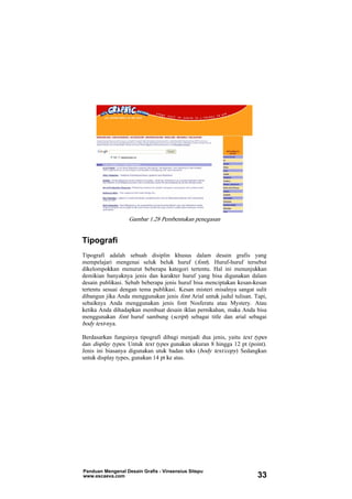 Gambar 1.28 Pembentukan penegasan
Tipografi
Tipografi adalah sebuah disiplin khusus dalam desain grafis yang
mempelajari mengenai seluk beluk huruf (font). Huruf-huruf tersebut
dikelompokkan menurut beberapa kategori tertentu. Hal ini menunjukkan
demikian banyaknya jenis dan karakter huruf yang bisa digunakan dalam
desain publikasi. Sebab beberapa jenis huruf bisa menciptakan kesan-kesan
tertentu sesuai dengan tema publikasi. Kesan misteri misalnya sangat sulit
dibangun jika Anda menggunakan jenis font Arial untuk judul tulisan. Tapi,
sebaiknya Anda menggunakan jenis font Nosferatu atau Mystery. Atau
ketika Anda dihadapkan membuat desain iklan pernikahan, maka Anda bisa
menggunakan font huruf sambung (script) sebagai title dan arial sebagai
body text-nya.
Berdasarkan fungsinya tipografi dibagi menjadi dua jenis, yaitu text types
dan display types. Untuk text types gunakan ukuran 8 hingga 12 pt (point).
Jenis ini biasanya digunakan utuk badan teks (body text/copy) Sedangkan
untuk display types, gunakan 14 pt ke atas.
Panduan Mengenal Desain Grafis - Vinsensius Sitepu
www.escaeva.com 33
 