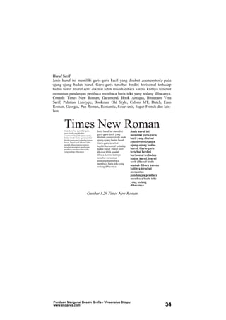 Huruf Serif
Jenis huruf ini memiliki garis-garis kecil yang disebut counterstroke pada
ujung-ujung badan huruf. Garis-garis tersebut berdiri horisontal terhadap
badan huruf. Huruf serif dikenal lebih mudah dibaca karena kaitnya tersebut
menuntun pandangan pembaca membaca baris teks yang sedang dibacanya.
Contoh: Times New Roman, Garamond, Book Antiqua, Bitstream Vera
Serif, Palatino Linotype, Bookman Old Style, Calisto MT, Dutch, Euro
Roman, Georgia, Pan Roman, Romantic, Souevenir, Super French dan lain-
lain.
Gambar 1.29 Times New Roman
Panduan Mengenal Desain Grafis - Vinsensius Sitepu
www.escaeva.com 34
 