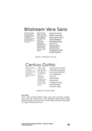 Gambar 1.35 Bitstream Vera Sans
Gambar 1.36 Century Gothic
Huruf Blok
Huruf Blok memiliki ketebalan badan yang cukup mencolok. Sosoknya
yang gemuk dan terkesan berat, sering digunakan sebagai headline (judul
berita) atau tagline copy dalam iklan. Contoh: Haettenschweiler, Futura XBlk
BT, Impact, Freshet dan lain-lain.
Panduan Mengenal Desain Grafis - Vinsensius Sitepu
www.escaeva.com 38
 