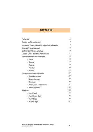 DAFTAR ISI
Daftar Isi 4
Desain grafis adalah seni 7
Komputer Grafis: Gunakan yang Paling Populer 7
Bicaralah secara visual 8
Definisi dan Ruang Lingkup 9
Desain Grafis dan Ilmu Komunikasi 11
Elemen-elemen Desain Grafis 16
• Garis 16
• Bentuk 17
• Ruang 19
• Tekstur 20
• Warna 22
Prinsip-prinsip Desain Grafis 27
• Kesederhanaan 27
• Keseimbangan 28
• Kesatuan 30
• Penekanan (aksentuasi) 31
• Irama (repetisi) 32
Tipografi 33
• Huruf Serif 34
• Huruf Sans Serif 36
• Huruf Blok 38
• Huruf Script 41
Panduan Mengenal Desain Grafis - Vinsensius Sitepu
www.escaeva.com 4
 