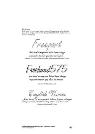 Huruf Script
Jenis huruf ini menyerupai tulisan tangan sehingga mengesankan karakter
yang alami dan personal. Contoh: Freeport, Freehand575, English Vivace,
dan lain sebagainya.
Gambar 1.38 Huruf blok diterapkan dalam sebuah komposisi desain
Gambar 1.39 Freehand 575
Gambar 1.40 Eenglish Vivace
Panduan Mengenal Desain Grafis - Vinsensius Sitepu
www.escaeva.com 40
 