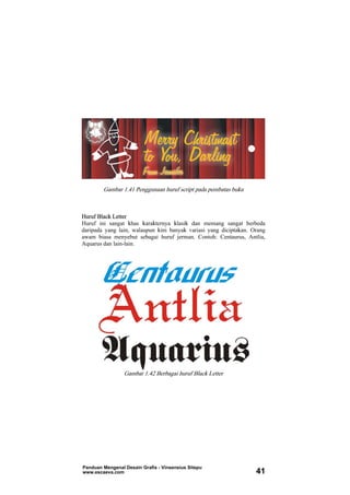 Gambar 1.41 Penggunaan huruf script pada pembatas buku
Huruf Black Letter
Huruf ini sangat khas karakternya klasik dan memang sangat berbeda
daripada yang lain, walaupun kini banyak variasi yang diciptakan. Orang
awam biasa menyebut sebagai huruf jerman. Contoh: Centaurus, Antlia,
Aquarus dan lain-lain.
Gambar 1.42 Berbagai huruf Black Letter
Panduan Mengenal Desain Grafis - Vinsensius Sitepu
www.escaeva.com 41
 