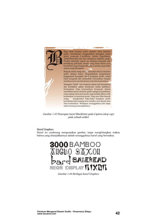 Gambar 1.43 Penerapan huruf Blackletter pada Caption (drop cap)
pada sebuah artikel
Huruf Graphics
Huruf ini cenderung mengesankan gambar, tanpa menghilangkan makna
bahwa yang ditunjukkannya adalah sesungguhnya huruf yang bermakna.
Gambar 1.44 Berbagai huruf Graphics
Panduan Mengenal Desain Grafis - Vinsensius Sitepu
www.escaeva.com 42
 