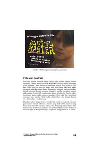 Gambar 1.46 Penerapan huruf graphics pada iklan
Foto dan Ilustrasi
Foto dan ilustrasi termasuk dalam kategori yang disebut sebagai gambar
(graphic). Gambar sendiri memiliki kedudukan istimewa dalam pekerjaan
grafis. Mengapa? Anda pasti sering mendengar pepatah: Foto mewakili 1000
kata. Oleh sebab itu satu foto dalam satu berita tanpa teks sama sekali
mengenai sebuh kerusuhan dalam demonstrasi misalnya, bisa memberikan
banyak informasi kepada pembaca, setidaknya mereka merasakan kondisi
pada saat itu. Seolah-olah mereka masuk dalam kejadian itu. Dan ini cukup
membantu, karena pada umumnya pembaca lebih suka foto ketimbang
dominasi teks. Gambar lebih mudah diidentifikasi dan diingat, karena
mewakili reallitas visual manusia.
Demikian halnya dengan ilustrasi memberikan sentuhan yang unik terhadap
penyampaian sebuah informasi. Ilustrasi yang baik adalah ilustrasi yang
benar-benar mewakili substansi tulisan. Dan terkadang dipakai ketika foto
tidak mampu memberikan gambaran visual sebuah teks informasi. Ilustrasi di
halaman Opini di Kompas misalnya sangat baik menggambarkan isi tulisan.
Panduan Mengenal Desain Grafis - Vinsensius Sitepu
www.escaeva.com 44
 