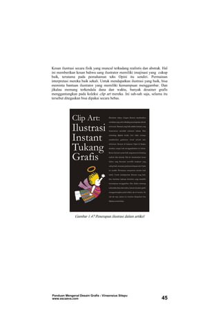 Kesan ilustrasi secara fisik yang muncul terkadang realistis dan abstrak. Hal
ini memberikan kesan bahwa sang ilustrator memiliki imajinasi yang cukup
baik, terutama pada pemahaman teks Opini itu sendiri. Permainan
interpretasi mereka baik sekali. Untuk mendapatkan ilustrasi yang baik, bisa
meminta bantuan ilustrator yang memiliki kemampuan menggambar. Dan
jikalau memang terkendala dana dan waktu, banyak desainer grafis
menggantungkan pada koleksi clip art mereka. Ini sah-sah saja, selama itu
tersebut ditegaskan bisa dipakai secara bebas.
Gambar 1.47 Penerapan ilustrasi dalam artikel
Panduan Mengenal Desain Grafis - Vinsensius Sitepu
www.escaeva.com 45
 