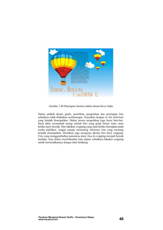 Gambar 1.48 Penerapan ilustrasi dalam desain kaver buku
Dalam praktik desain grafis, pemilihan, pengolahan dan penerapan foto
sebaiknya tidak dilakukan sembarangan. Sesuaikan dengan isi inti informasi
yang hendak disampaikan. Dalam proses pengolahan juga harus hati-hati.
Hasil akhir menambah terang sebuah foto yang gelap belum tentu sama
ketika nanti dicetak. Dan lakukan cropping yang tepat ketika diterapkan pada
media publikasi. Jangan sampai memotong informasi foto yang memang
hendak disampaikan. Demikian juga mengenai ukuran foto hasil cropping.
Foto yang menggambarkan panorama alam, bisa di-cropping menjadi bentuk
lanskap. Atau dalam memfokuskan latar depan, sebaiknya lakukan cropping
untuk memisahkannya dengan latar belakang.
Panduan Mengenal Desain Grafis - Vinsensius Sitepu
www.escaeva.com 46
 