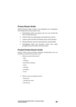 Proses Desain Grafis
Michael Kroeger dalam situsnya www.mkgraphic.com memaparkan
lima tahapan proses desain grafis, yaitu:
a. Pembentukan terdiri atas gagasan dan riset; tipe, bentuk dan
foto; tata letek dan pesan.
b. Analisis terdiri atas pengulangan, kesimpulan dan inspirasi
c. Audiens terdiri atas klien, kelompok sasaran dan komunikasi
d. Metode pekerjaan yang menuntut pekerjaan yang kompleks
e. Perlengkapan terdiri atas komputer, printer laser, paket
perangkat lunak; konstruksi; dan perencanaan.
Produk-Produk Desain Grafis
Permana (1994) mencatat beberapa pembagian produk-produk yang bisa
dihasilkan dari pekerjaan desain grafis, yaitu:
1. Dokumen yang bersifat persuasif
:: iklan
:: undangan
:: permohonan undangan
:: poster
:: selebaran
:: prospektus
:: brosur
2. Dokumen yang menunjukkan identitas
:: kartu nama
:: sertifikat dan izazah
:: label dan tag
Panduan Mengenal Desain Grafis - Vinsensius Sitepu
www.escaeva.com 48
 