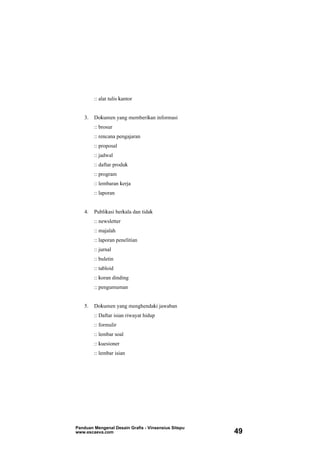 :: alat tulis kantor
3. Dokumen yang memberikan informasi
:: brosur
:: rencana pengajaran
:: proposal
:: jadwal
:: daftar produk
:: program
:: lembaran kerja
:: laporan
4. Publikasi berkala dan tidak
:: newsletter
:: majalah
:: laporan penelitian
:: jurnal
:: buletin
:: tabloid
:: koran dinding
:: pengumuman
5. Dokumen yang menghendaki jawaban
:: Daftar isian riwayat hidup
:: formulir
:: lembar soal
:: kuesioner
:: lembar isian
Panduan Mengenal Desain Grafis - Vinsensius Sitepu
www.escaeva.com 49
 