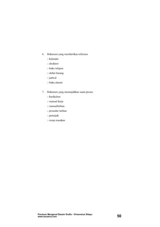 6. Dokumen yang memberikan referensi
:: kalender
:: direktori
:: buku telepon
:: daftar barang
:: jadwal
:: buku alamat
7. Dokumen yang menunjukkan suatu proses
:: kurikulum
:: manual kerja
:: manuallatihan
:: prosedur latihan
:: petunjuk
:: resep masakan
Panduan Mengenal Desain Grafis - Vinsensius Sitepu
www.escaeva.com 50
 