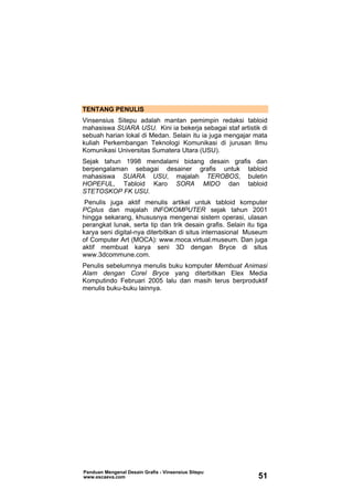 TENTANG PENULIS
Vinsensius Sitepu adalah mantan pemimpin redaksi tabloid
mahasiswa SUARA USU. Kini ia bekerja sebagai staf artistik di
sebuah harian lokal di Medan. Selain itu ia juga mengajar mata
kuliah Perkembangan Teknologi Komunikasi di jurusan Ilmu
Komunikasi Universitas Sumatera Utara (USU).
Sejak tahun 1998 mendalami bidang desain grafis dan
berpengalaman sebagai desainer grafis untuk tabloid
mahasiswa SUARA USU, majalah TEROBOS, buletin
HOPEFUL, Tabloid Karo SORA MIDO dan tabloid
STETOSKOP FK USU.
Penulis juga aktif menulis artikel untuk tabloid komputer
PCplus dan majalah INFOKOMPUTER sejak tahun 2001
hingga sekarang, khususnya mengenai sistem operasi, ulasan
perangkat lunak, serta tip dan trik desain grafis. Selain itu tiga
karya seni digital-nya diterbitkan di situs internasional Museum
of Computer Art (MOCA): www.moca.virtual.museum. Dan juga
aktif membuat karya seni 3D dengan Bryce di situs
www.3dcommune.com.
Penulis sebelumnya menulis buku komputer Membuat Animasi
Alam dengan Corel Bryce yang diterbitkan Elex Media
Komputindo Februari 2005 lalu dan masih terus berproduktif
menulis buku-buku lainnya.
Panduan Mengenal Desain Grafis - Vinsensius Sitepu
www.escaeva.com 51
 