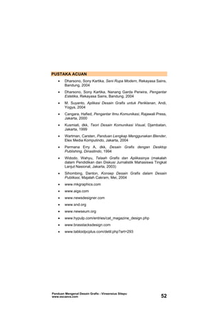 PUSTAKA ACUAN
• Dharsono, Sony Kartika, Seni Rupa Modern, Rekayasa Sains,
Bandung, 2004
• Dharsono, Sony Kartika, Nanang Garda Perwira, Pengantar
Estetika, Rekayasa Sains, Bandung, 2004
• M. Suyanto, Aplikasi Desain Grafis untuk Periklanan, Andi,
Yogya, 2004
• Cangara, Hafied, Pengantar Ilmu Komunikasi, Rajawali Press,
Jakarta, 2000
• Kusmiati, dkk, Teori Desain Komunikasi Visual, Djambatan,
Jakarta, 1999
• Wartman, Carsten, Panduan Lengkap Menggunakan Blender,
Elex Media Komputindo, Jakarta, 2004
• Permana Erry A, dkk, Desain Grafis dengan Desktop
Publishing, Dinastindo, 1994
• Widodo, Wahyu, Telaah Grafis dan Aplikasinya (makalah
dalam Pendidikan dan Diskusi Jurnalistik Mahasiswa Tingkat
Lanjut Nasional, Jakarta, 2003)
• Sihombing, Danton, Konsep Desain Grafis dalam Desain
Publikasi, Majalah Cakram, Mei, 2004
• www.mkgraphics.com
• www.aiga.com
• www.newsdesigner.com
• www.snd.org
• www.newseum.org
• www.hypulp.com/entries/cat_magazine_design.php
• www.brasstacksdesign.com
• www.tabloidpcplus.com/detil.php?art=293
Panduan Mengenal Desain Grafis - Vinsensius Sitepu
www.escaeva.com 52
 
