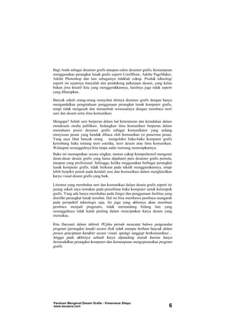 Bagi Anda sebagai desainer grafis ataupun calon desainer grafis, kemampuan
menggunakan perangkat lunak grafis seperti CorelDraw, Adobe PageMaker,
Adobe Photoshop dan lain sebagainya tidaklah cukup. Produk teknologi
seperti ini sejatinya hanyalah alat pendukung pekerjaan desain, yang kalau
bukan jiwa kreatif kita yang menggerakkannya, hasilnya juga tidak seperti
yang diharapkan.
Banyak sekali orang-orang menyebut dirinya desainer grafis dengan hanya
mengandalkan pengetahuan penggunaan perangkat lunak komputer grafis,
tetapi tidak mengasah dan menambah wawasannya dengan membaca teori
seni dan desain serta ilmu komunikasi.
Mengapa? Sebab seni berperan dalam hal keteraturan dan keindahan dalam
mendesain media publikasi. Sedangkan ilmu komunikasi berperan dalam
memahami posisi desainer grafis sebagai komunikator yang sedang
menyusun pesan yang hendak dibaca oleh komunikan (si penerima pesan.
Yang saya lihat banyak orang mengoleksi buku-buku komputer grafis
ketimbang buku tentang teori estetika, teori desain atau ilmu komunikasi.
Walaupun sesungguhnya kita tanpa sadar memang menerapkannya.
Buku ini memaparkan secara singkat, namun cukup komprehensif mengenai
dasar-dasar desain grafis yang harus dipahami para desainer grafis pemula,
ataupun yang profesional. Sehingga, ketika meggunakan berbagai perangkat
lunak komputer grafis, tidak berkutat pada teknik menggunakannya, tetapi
lebih berpikir penuh pada kendali seni dan komunikasi dalam menghasilkan
karya visual desain grafis yang baik.
Literatur yang membahas seni dan komunikasi dalam desain grafis seperti ini
jarang sekali saya temukan pada penerbitan buku komputer untuk kelompok
grafis. Yang ada hanya membahas pada fungsi dan penggunaan fasilitas yang
dimiliki perangkat lunak tersebut. Hal ini bisa membawa pembaca mengarah
pada perspektif teknologis saja. Ini juga yang akhirnya akan membuat
pembaca menjadi pragmatis, tidak memandang bidang lain yang
sesungguhnya tidak kalah penting dalam menciptakan karya desain yang
memukau.
Rita Daryanti dalam tabloid PCplus pernah mencatat bahwa pengenalan
program (perangkat lunak) secara fisik tidak mampu berbuat banyak dalam
proses penciptaan karakter secara visual, apalagi sanggup berkomunikasi…
hingga pada akhirnya sebuah karya dipandang murah karena hanya
bermodalkan perangkat komputer dan kemampuan mengoperasikan program
grafis.
Panduan Mengenal Desain Grafis - Vinsensius Sitepu
www.escaeva.com 6
 