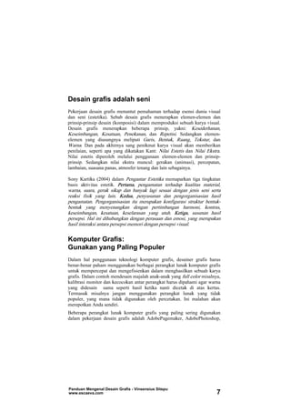 Desain grafis adalah seni
Pekerjaan desain grafis menuntut pemahaman terhadap esensi dunia visual
dan seni (estetika). Sebab desain grafis menerapkan elemen-elemen dan
prinsip-prinsip desain (komposisi) dalam memproduksi sebuah karya visual.
Desain grafis menerapkan beberapa prinsip, yakni: Kesederhanan,
Keseimbangan, Kesatuan, Penekanan, dan Repetisi. Sedangkan elemen-
elemen yang diusungnya meliputi Garis, Bentuk, Ruang, Tekstur, dan
Warna. Dan pada akhirnya sang penikmat karya visual akan memberikan
penilaian, seperti apa yang dikatakan Kant: Nilai Estetis dan Nilai Ekstra.
Nilai estetis diperoleh melalui penggunaan elemen-elemen dan prinsip-
prinsip. Sedangkan nilai ekstra muncul: gerakan (animasi), percepatan,
lambaian, suasana panas, atmosfer tenang dan lain sebagainya.
Sony Kartika (2004) dalam Pengantar Estetika memaparkan tiga tingkatan
basis aktivitas estetik. Pertama, pengamatan terhadap kualitas material,
warna, suara, gerak sikap dan banyak lagi sesuai dengan jenis seni serta
reaksi fisik yang lain. Kedua, penyusunan dan pengorganisasian hasil
pengamatan. Pengorganisasian itu merupakan konfigurasi struktur bentuk-
bentuk yang menyenangkan dengan pertimbangan harmoni, kontras,
keseimbangan, kesatuan, keselarasan yang utuh. Ketiga, susunan hasil
persepsi. Hal ini dihubungkan dengan perasaan dan emosi, yang merupakan
hasil interaksi antara persepsi memori dengan persepsi visual.
Komputer Grafis:
Gunakan yang Paling Populer
Dalam hal penggunaan teknologi komputer grafis, desainer grafis harus
benar-benar paham menggunakan berbagai perangkat lunak komputer grafis
untuk mempercepat dan mengefisienkan dalam menghasilkan sebuah karya
grafis. Dalam contoh mendesain majalah anak-anak yang full color misalnya,
kalibrasi monitor dan kecocokan antar perangkat harus dipahami agar warna
yang didesain sama seperti hasil ketika nanti dicetak di atas kertas.
Termasuk misalnya jangan menggunakan perangkat lunak yang tidak
populer, yang mana tidak digunakan oleh percetakan. Ini malahan akan
merepotkan Anda sendiri.
Beberapa perangkat lunak komputer grafis yang paling sering digunakan
dalam pekerjaan desain grafis adalah AdobePagemaker, AdobePhotoshop,
Panduan Mengenal Desain Grafis - Vinsensius Sitepu
www.escaeva.com 7
 