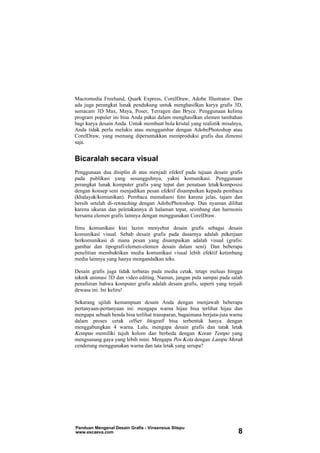Macromedia Freehand, Quark Express, CorelDraw, Adobe Illustrator. Dan
ada juga perangkat lunak pendukung untuk menghasilkan karya grafis 3D,
semacam 3D Max, Maya, Poser, Terragen dan Bryce. Penggunaan kelima
program populer ini bisa Anda pakai dalam menghasilkan elemen tambahan
bagi karya desain Anda. Untuk membuat bola kristal yang realistik misalnya,
Anda tidak perlu melukis atau menggambar dengan AdobePhotoshop atau
CorelDraw, yang memang diperuntukkan memproduksi grafis dua dimensi
saja.
Bicaralah secara visual
Penggunaan dua disiplin di atas menjadi efektif pada tujuan desain grafis
pada publikasi yang sesungguhnya, yakni komunikasi. Penggunaan
perangkat lunak komputer grafis yang tepat dan penataan letak/komposisi
dengan konsep seni menjadikan pesan efektif disampaikan kepada pembaca
(khalayak/komunikan). Pembaca memahami foto karena jelas, tajam dan
bersih setelah di-retouching dengan AdobePhotoshop. Dan nyaman dilihat
karena ukuran dan peletakannya di halaman tepat, seimbang dan harmonis
bersama elemen grafis lainnya dengan menggunakan CorelDraw.
Ilmu komunikasi kini lazim menyebut desain grafis sebagai desain
komunikasi visual. Sebab desain grafis pada dasarnya adalah pekerjaan
berkomunikasi di mana pesan yang disampaikan adalah visual (grafis:
gambar dan tipografi/elemen-elemen desain dalam seni). Dan beberapa
penelitian membuktikan media komunikasi visual lebih efektif ketimbang
media lainnya yang hanya mengandalkan teks.
Desain grafis juga tidak terbatas pada media cetak, tetapi meluas hingga
teknik animasi 3D dan video editing. Namun, jangan pula sampai pada salah
penafsiran bahwa komputer grafis adalah desain grafis, seperti yang terjadi
dewasa ini. Ini keliru!
Sekarang ujilah kemampuan desain Anda dengan menjawab beberapa
pertanyaan-pertanyaan ini: mengapa warna hijau bisa terlihat hijau dan
mengapa sebuah benda bisa terlihat transparan, bagaimana berjuta-juta warna
dalam proses cetak offset litografi bisa terbentuk hanya dengan
menggabungkan 4 warna. Lalu, mengapa desain grafis dan tatak letak
Kompas memiliki tujuh kolom dan berbeda dengan Koran Tempo yang
mengsusung gaya yang lebih mini. Mengapa Pos Kota dengan Lampu Merah
cenderung menggunakan warna dan tata letak yang serupa?
Panduan Mengenal Desain Grafis - Vinsensius Sitepu
www.escaeva.com 8
 