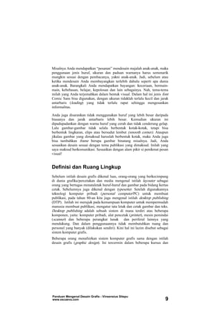 Misalnya Anda mendapatkan “pesanan” mendesain majalah anak-anak, maka
penggunaan jenis huruf, ukuran dan paduan warnanya harus semenarik
mungkin sesuai dengan pembacanya, yakni anak-anak. Jadi, sebelum atau
ketika mendesain Anda membayangkan terlebih dahulu seperti apa dunia
anak-anak. Barangkali Anda mendapatkan bayangan: keceriaan, bermain-
main, kebebasan, belajar, kepolosan dan lain sebagainya. Nah, tema-tema
inilah yang Anda terjemahkan dalam bentuk visual. Dalam hal ini jenis font
Comic Sans bisa digunakan, dengan ukuran tidaklah terlalu kecil dan jarak
antarbaris (leading) yang tidak terlalu rapat sehingga mengesankan
informalitas.
Anda juga disarankan tidak menggunakan huruf yang lebih besar daripada
biasanya dan jarak antarbaris lebih besar. Kemudian ukuran ini
dipadupadankan dengan warna huruf yang cerah dan tidak cenderung gelap.
Lalu gambar-gambar tidak selalu berbentuk kotak-kotak, tetapi bisa
berbentuk lingkaran, elips atau bersudut lembut (smooth corner). Ataupun
jikalau gambar yang dimaksud haruslah berbentuk kotak, maka Anda juga
bisa tambahkan frame berupa gambar binatang misalnya. Jadi, Anda
sesuaikan desain sesuai dengan tema publikasi yang dimaksud. Inilah yang
saya maksud berkomunikasi. Sesuaikan dengan alam pikir si penikmat pesan
visual!
Definisi dan Ruang Lingkup
Sebelum istilah desain grafis dikenal luas, orang-orang yang berkecimpung
di dunia grafika/percetakan dan media mengenal istilah layouter sebagai
orang yang bertugas menataletak huruf-huruf dan gambar pada bidang kertas
cetak. Sebelumnya juga dikenal dengan typesetter. Setelah digunakannya
teknologi komputer pribadi (personal computer/PC) untuk membuat
publikasi, pada tahun 80-an kita juga mengenal istilah desktop publishing
(DTP). Istilah ini merujuk pada kemampuan komputer untuk mempermudah
manusia membuat publikasi, mengatur tata letak dan cetak gambar dan teks.
Desktop publishing adalah sebuah sistem di mana terdiri atas beberapa
komponen, yaitu: komputer pribadi, alat pencetak (printer), mesin pemindai
(scanner) dan beberapa perangkat lunak dan periferal lainnya yang
mendukung. Dan dalam penggunaannya tidak membutuhkan ruang dan
personel yang banyak (dilakukan sendiri). Kini hal ini lazim disebut sebagai
sistem komputer grafis.
Beberapa orang menafsirkan sistem komputer grafis sama dengan istilah
desain grafis (graphic design). Ini tercermin dalam beberapa kursus dan
Panduan Mengenal Desain Grafis - Vinsensius Sitepu
www.escaeva.com 9
 