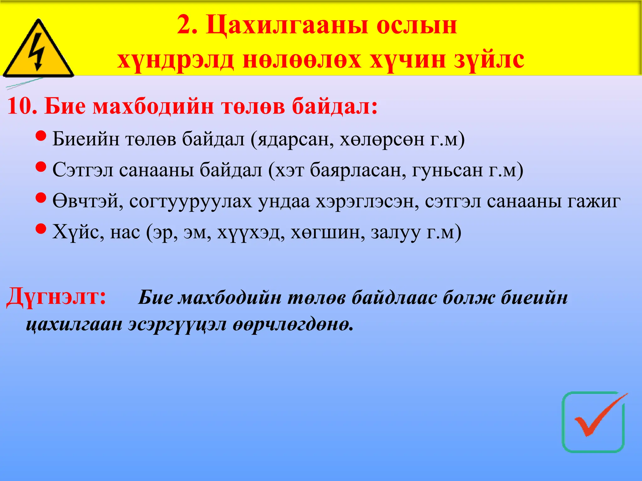 10. Бие махбодийн төлөв байдал:
Биеийн төлөв байдал (ядарсан, хөлөрсөн г.м)
Сэтгэл санааны байдал (хэт баярласан, гуньсан г.м)
Өвчтэй, согтууруулах ундаа хэрэглэсэн, сэтгэл санааны гажиг
Хүйс, нас (эр, эм, хүүхэд, хөгшин, залуу г.м)
Дүгнэлт: Бие махбодийн төлөв байдлаас болж биеийн
цахилгаан эсэргүүцэл өөрчлөгдөнө.
2. Цахилгааны ослын
хүндрэлд нөлөөлөх хүчин зүйлс
 