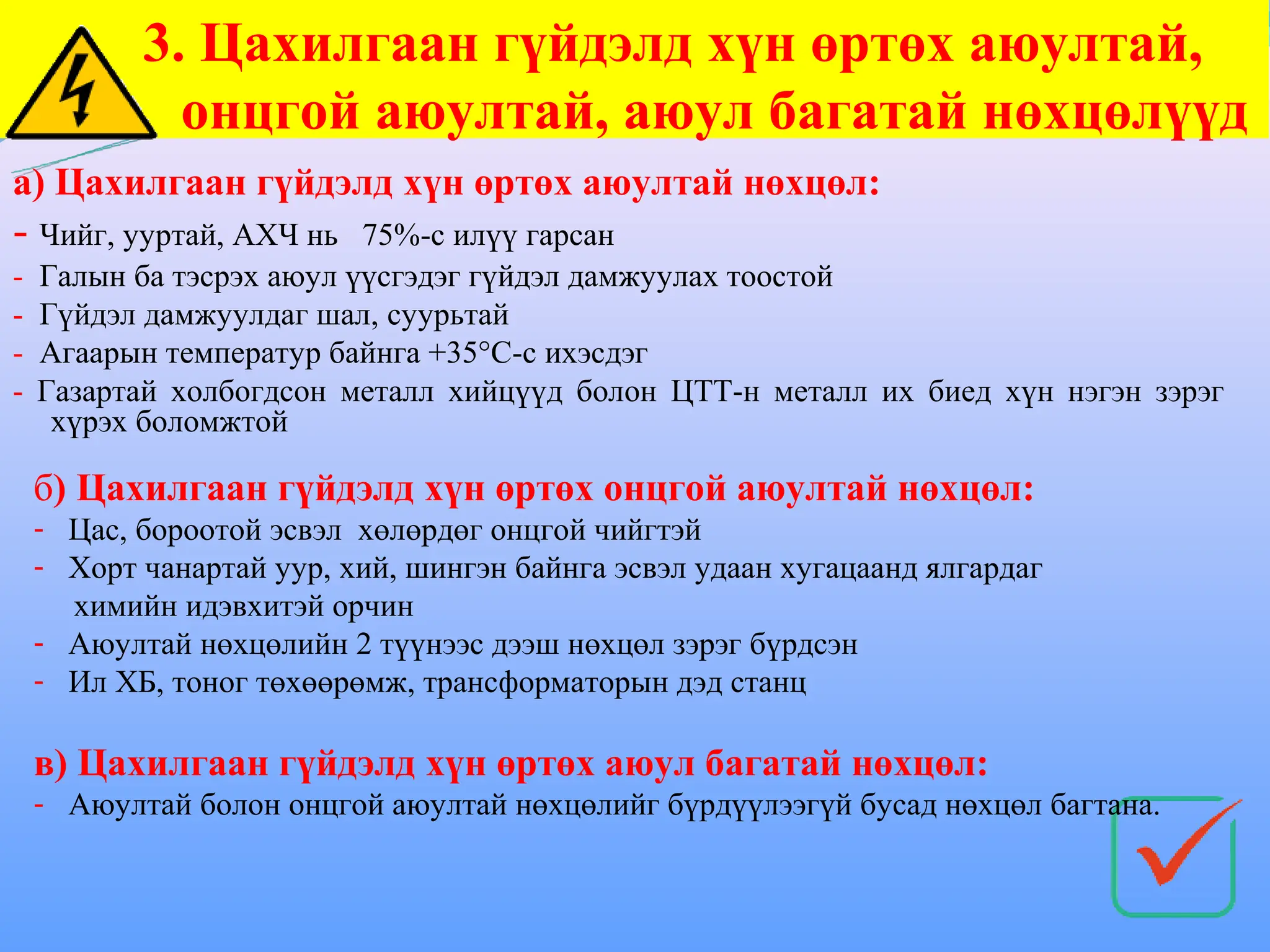 3. Цахилгаан гүйдэлд хүн өртөх аюултай,
онцгой аюултай, аюул багатай нөхцөлүүд
а) Цахилгаан гүйдэлд хүн өртөх аюултай нөхцөл:
- Чийг, ууртай, АХЧ нь 75%-с илүү гарсан
- Галын ба тэсрэх аюул үүсгэдэг гүйдэл дамжуулах тоостой
- Гүйдэл дамжуулдаг шал, суурьтай
- Агаарын температур байнга +35°С-с ихэсдэг
- Газартай холбогдсон металл хийцүүд болон ЦТТ-н металл их биед хүн нэгэн зэрэг
хүрэх боломжтой
б) Цахилгаан гүйдэлд хүн өртөх онцгой аюултай нөхцөл:
- Цас, бороотой эсвэл хөлөрдөг онцгой чийгтэй
- Хорт чанартай уур, хий, шингэн байнга эсвэл удаан хугацаанд ялгардаг
химийн идэвхитэй орчин
- Аюултай нөхцөлийн 2 түүнээс дээш нөхцөл зэрэг бүрдсэн
- Ил ХБ, тоног төхөөрөмж, трансформаторын дэд станц
в) Цахилгаан гүйдэлд хүн өртөх аюул багатай нөхцөл:
- Аюултай болон онцгой аюултай нөхцөлийг бүрдүүлээгүй бусад нөхцөл багтана.
 