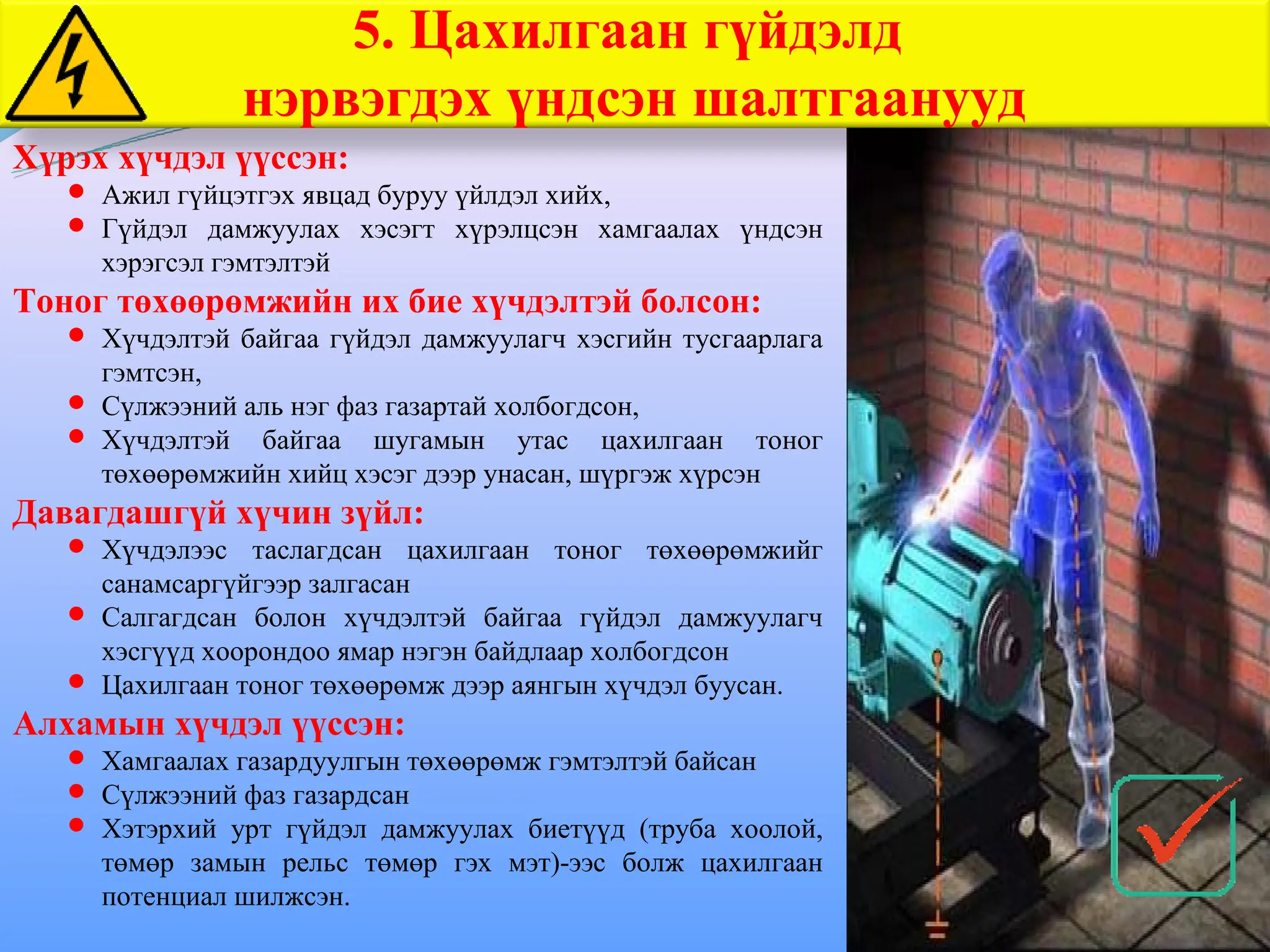 5. Цахилгаан гүйдэлд
нэрвэгдэх үндсэн шалтгаанууд
Хүрэх хүчдэл үүссэн:
 Ажил гүйцэтгэх явцад буруу үйлдэл хийх,
 Гүйдэл дамжуулах хэсэгт хүрэлцсэн хамгаалах үндсэн
хэрэгсэл гэмтэлтэй
Тоног төхөөрөмжийн их бие хүчдэлтэй болсон:
 Хүчдэлтэй байгаа гүйдэл дамжуулагч хэсгийн тусгаарлага
гэмтсэн,
 Сүлжээний аль нэг фаз газартай холбогдсон,
 Хүчдэлтэй байгаа шугамын утас цахилгаан тоног
төхөөрөмжийн хийц хэсэг дээр унасан, шүргэж хүрсэн
Давагдашгүй хүчин зүйл:
 Хүчдэлээс таслагдсан цахилгаан тоног төхөөрөмжийг
санамсаргүйгээр залгасан
 Салгагдсан болон хүчдэлтэй байгаа гүйдэл дамжуулагч
хэсгүүд хоорондоо ямар нэгэн байдлаар холбогдсон
 Цахилгаан тоног төхөөрөмж дээр аянгын хүчдэл буусан.
Алхамын хүчдэл үүссэн:
 Хамгаалах газардуулгын төхөөрөмж гэмтэлтэй байсан
 Сүлжээний фаз газардсан
 Хэтэрхий урт гүйдэл дамжуулах биетүүд (труба хоолой,
төмөр замын рельс төмөр гэх мэт)-ээс болж цахилгаан
потенциал шилжсэн.
 